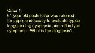 Case 1:
61 year old sushi lover was referred
for upper endoscopy to evaluate typical
longstanding dyspepsia and reflux type
symptoms. What is the diagnosis?
 