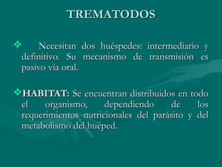 TREMATODOS

     Necesitan dos huéspedes: intermediario y
 definitivo. Su mecanismo de transmisión es
 pasivo vía oral.

HABITAT: Se encuentran distribuidos en todo
 el    organismo,     dependiendo      de    los
 requerimientos nutricionales del parásito y del
 metabolismo del huéped.
 