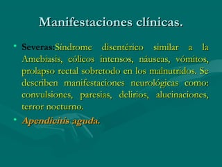 Manifestaciones clínicas.
• Severas:Síndrome disentérico similar a la
  Amebiasis, cólicos intensos, náuseas, vómitos,
  prolapso rectal sobretodo en los malnutridos. Se
  describen manifestaciones neurológicas como:
  convulsiones, paresias, delirios, alucinaciones,
  terror nocturno.
• Apendicitis aguda.
 