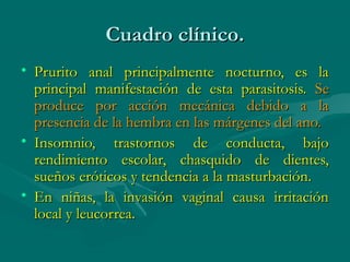 Cuadro clínico.
• Prurito anal principalmente nocturno, es la
  principal manifestación de esta parasitosis. Se
  produce por acción mecánica debido a la
  presencia de la hembra en las márgenes del ano.
• Insomnio, trastornos de conducta, bajo
  rendimiento escolar, chasquido de dientes,
  sueños eróticos y tendencia a la masturbación.
• En niñas, la invasión vaginal causa irritación
  local y leucorrea.
 