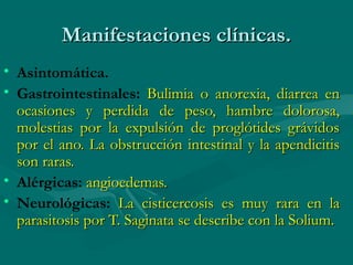 Manifestaciones clínicas.
• Asintomática.
• Gastrointestinales: Bulimia o anorexia, diarrea en
  ocasiones y perdida de peso, hambre dolorosa,
  molestias por la expulsión de proglótides grávidos
  por el ano. La obstrucción intestinal y la apendicitis
  son raras.
• Alérgicas: angioedemas.
• Neurológicas: La cisticercosis es muy rara en la
  parasitosis por T. Saginata se describe con la Solium.
 
