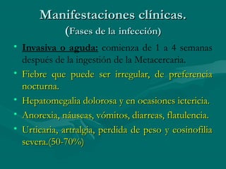 Manifestaciones clínicas.
             (Fases de la infección)
• Invasiva o aguda: comienza de 1 a 4 semanas
  después de la ingestión de la Metacercaria.
• Fiebre que puede ser irregular, de preferencia
  nocturna.
• Hepatomegalia dolorosa y en ocasiones ictericia.
• Anorexia, náuseas, vómitos, diarreas, flatulencia.
• Urticaria, artralgia, perdida de peso y eosinofilia
  severa.(50-70%)
 