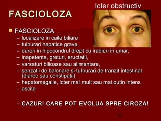 Icter obstructiv
FASCIOLOZA
   FASCIOLOZA
    – localizare in caile biliare
    – tulburari hepatice grave
    – dureri in hipocondrul drept cu iradieri in umar,
    – inapetenta, greturi, eructatii,
    – varsaturi bilioase sau alimentare,
    – senzatii de balonare si tulburari de tranzit intestinal
      (diaree sau constipatii)
    – hepatomegalie, icter mai mult sau mai putin intens
    – ascita

    – CAZURI CARE POT EVOLUA SPRE CIROZA!

                                                 13
 