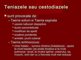 Teniazele sau cestodiazele
 sunt provocate de:
  – Taenia solium si Taenia saginata
     usoare tulburari dispeptice
     dureri periombilicale
     modificari de apetit
     scadere ponderala
     ameteli, prurit cutanat
  – Taenia echinococus:
     chist hidatic - tumora chistica (hidatidoza) - apare
      la nivel hepatic (se poate localiza si la nivel
      pulmonar, renal, la nivelul splinei, creierului, os,
      muschi, ochi dar cu o frecveta mult mai redusa)
                                            21
 