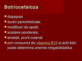 Botriocefaloza
 dispepsie
 dureri periombilicale,
 modificari de apetit,
 scadere ponderala,
 ameteli, prurit cutanat
 prin consumul de vitamina B12 si acid folic
  poate determina anemie megaloblastica

                                  29
 