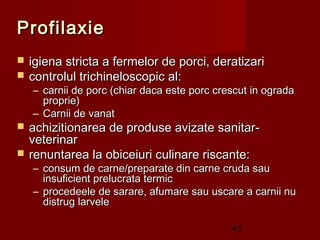Profilaxie
   igiena stricta a fermelor de porci, deratizari
   controlul trichineloscopic al:
    – carnii de porc (chiar daca este porc crescut in ograda
      proprie)
    – Carnii de vanat
   achizitionarea de produse avizate sanitar-
    veterinar
   renuntarea la obiceiuri culinare riscante:
    – consum de carne/preparate din carne cruda sau
      insuficient prelucrata termic
    – procedeele de sarare, afumare sau uscare a carnii nu
      distrug larvele

                                              43
 