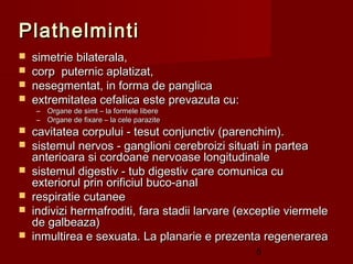 Plathelminti
   simetrie bilaterala,
   corp puternic aplatizat,
   nesegmentat, in forma de panglica
   extremitatea cefalica este prevazuta cu:
    –   Organe de simt – la formele libere
    –   Organe de fixare – la cele parazite
   cavitatea corpului - tesut conjunctiv (parenchim).
   sistemul nervos - ganglioni cerebroizi situati in partea
    anterioara si cordoane nervoase longitudinale
   sistemul digestiv - tub digestiv care comunica cu
    exteriorul prin orificiul buco-anal
   respiratie cutanee
   indivizi hermafroditi, fara stadii larvare (exceptie viermele
    de galbeaza)
   inmultirea e sexuata. La planarie e prezenta regenerarea
                                                  5
 