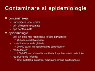 Contaminare si epidemiologie
   contaminarea:
    – transmitere fecal - orala
    – prin alimente nespalate
    – apa contaminata
   epidemiologie
    – una din cele mai raspandite infectii parazitare:
         25% din populatia umana
    – mortalitatea anuala globala:
         20.000 cazuri in special datorita complicatiilor
    – morbiditatea:
         1.000.000 cazuri datorita manifestarilor pulmonare si malnutritiei
    – rezervorul de infectie:
         omul purtator al parazitilor adulti care elimina oua fecundate


                                                             50
 