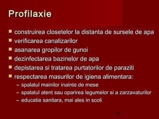 Profilaxie
   construirea closetelor la distanta de sursele de apa
   verificarea canalizarilor
   asanarea gropilor de gunoi
   dezinfectarea bazinelor de apa
   depistarea si tratarea purtatorilor de paraziti
   respectarea masurilor de igiena alimentara:
    –   spalatul mainilor inainte de mese
    –   spalatul atent sau oparirea legumelor si a zarzavaturilor
    –   educatie sanitara, mai ales in scoli

                                                 52
 