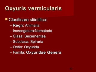 Oxyuris vermicularis
 Clasificare stiintifica:
  –   Regn : Animalia
  –   Increngatura:Nematoda
  –   Clasa: Secernentea
  –   Subclasa: Spiruria
  –   Ordin: Oxyurida
  –   Famila: Oxyuridae Genera



                                 53
 