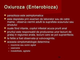 Oxiuroza (Enterobioza)
   parazitoza este asimptomatica
   este depistata prin examen de laborator sau de catre
    mama - observa viermii adulti la suprafata scaunului sau
    anusului
   ouale fiind iritante, copilul infestat acuza prurit anal
   pruritul este responsabil de producerea unor leziuni de
    grataj in regiunea anala, leziuni care se pot suprainfecta.
   la fetite a fost observata şi vulvovaginita.
   aceasta simptomatologie determina:
    – insomnie sau somn agitat
    – cearcane
    – instabilitate, agitatie

                                                58
 