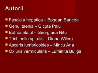 Autorii
 Fasciola hepatica – Bogdan Barjega
 Genul taenia – Gicuta Paiu
 Botriocefalul – Georgiana Nitu
 Trichinella spiralis – Diana Wilcox
 Ascaris lumbricoides – Mincu Ana
 Oxiuris vermicularis – Luminita Buliga




                                   64
 