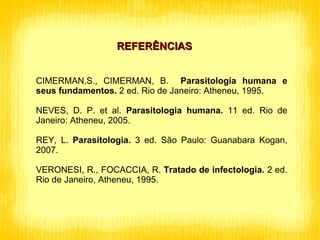 REFERÊNCIAS CIMERMAN,S., CIMERMAN, B.  Parasitologia humana e seus fundamentos.  2 ed. Rio de Janeiro: Atheneu, 1995. NEVES, D. P. et al.  Parasitologia humana.  11 ed. Rio de Janeiro: Atheneu, 2005. REY, L.  Parasitologia.  3 ed. São Paulo: Guanabara Kogan, 2007.  VERONESI, R., FOCACCIA, R.  Tratado de infectologia.  2 ed. Rio de Janeiro, Atheneu, 1995. 