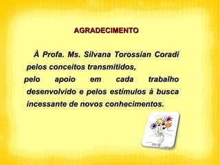 AGRADECIMENTO À Profa. Ms. Silvana Torossian Coradi pelos conceitos transmitidos, pelo apoio em cada trabalho desenvolvido e pelos estímulos à busca incessante de novos conhecimentos. 