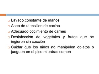  Lavado constante de manos
 Aseo de utensilios de cocina
 Adecuado cocimiento de carnes
 Desinfección de vegetales y frutas que se
ingieren sin cocción
 Cuidar que los niños no manipulen objetos o
jueguen en el piso mientras comen
 