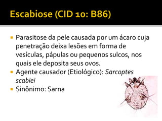  Parasitose da pele causada por um ácaro cuja
penetração deixa lesões em forma de
vesículas, pápulas ou pequenos sulcos, nos
quais ele deposita seus ovos.
 Agente causador (Etiológico): Sarcoptes
scabiei
 Sinônimo: Sarna
 