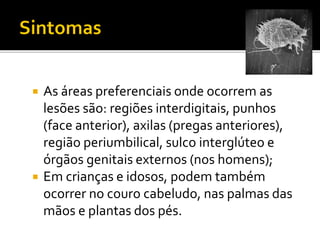  As áreas preferenciais onde ocorrem as
lesões são: regiões interdigitais, punhos
(face anterior), axilas (pregas anteriores),
região periumbilical, sulco interglúteo e
órgãos genitais externos (nos homens);
 Em crianças e idosos, podem também
ocorrer no couro cabeludo, nas palmas das
mãos e plantas dos pés.
 