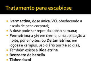  Ivermectina, dose única,VO, obedecendo a
escala de peso corporal;
 A dose pode ser repetida após 1 semana;
 Permetrima a 5% em creme, uma aplicação à
noite, por 6 noites, ou Deltametrina, em
loções e xampus, uso diário por 7 a 10 dias;
 Tembém existe a Bioaletrina
 Benzoato de benzila
 Tiabendazol
 
