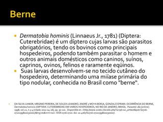  Dermatobia hominis (Linnaeus Jr., 1781) (Diptera:
Cuterebridae) é um díptero cujas larvas são parasitos
obrigatórios, tendo os bovinos como principais
hospedeiros, podendo também parasitar o homem e
outros animais domésticos como caninos, suínos,
caprinos, ovinos, felinos e raramente eqüinos.
 Suas larvas desenvolvem-se no tecido cutâneo do
hospedeiro, determinando uma miíase primária do
tipo nodular, conhecida no Brasil como "berne“.
 DA SILVA JUNIOR, VIRGINIO PEREIRA; DE SOUZA LEANDRO, ANDRÉ y MOYA BORJA, GONZALO EFRAIN. OCORRÊNCIA DO BERNE,
Dermatobia hominis (DIPTERA: CUTEREBRIDAE) EM VARIOS HOSPEDEIROS, NO RIO DE JANEIRO, BRASIL. Parasitol. día [online].
1998, vol.22, n.3-4 [citado 2012-04-26], pp. 97-101 . Disponible en: <http://www.scielo.cl/scielo.php?script=sci_arttext&pid=S0716-
07201998000300007&lng=es&nrm=iso>. ISSN 0716-0720. doi: 10.4067/S0716-07201998000300007.
 