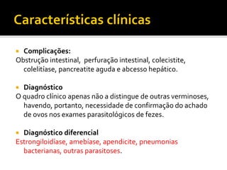  Complicações:
Obstrução intestinal, perfuração intestinal, colecistite,
colelitíase, pancreatite aguda e abcesso hepático.
 Diagnóstico
O quadro clínico apenas não a distingue de outras verminoses,
havendo, portanto, necessidade de confirmação do achado
de ovos nos exames parasitológicos de fezes.
 Diagnóstico diferencial
Estrongiloidíase, amebíase, apendicite, pneumonias
bacterianas, outras parasitoses.
 