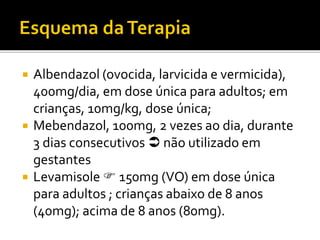  Albendazol (ovocida, larvicida e vermicida),
400mg/dia, em dose única para adultos; em
crianças, 10mg/kg, dose única;
 Mebendazol, 100mg, 2 vezes ao dia, durante
3 dias consecutivos  não utilizado em
gestantes
 Levamisole  150mg (VO) em dose única
para adultos ; crianças abaixo de 8 anos
(40mg); acima de 8 anos (80mg).
 
