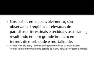  Nos países em desenvolvimento, são
observadas freqüências elevadas de
parasitoses intestinais e teciduais associadas,
resultando em um grande impacto em
termos de morbidade e mortalidade.
 Ramos Jr et al.; 2004 - Estudo soroepidemiológico da cisticercose
humana em um município do Estado do Piauí, Região Nordeste do Brasil.
 