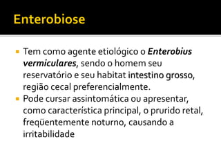  Tem como agente etiológico o Enterobius
vermiculares, sendo o homem seu
reservatório e seu habitat intestino grosso,
região cecal preferencialmente.
 Pode cursar assintomática ou apresentar,
como característica principal, o prurido retal,
freqüentemente noturno, causando a
irritabilidade
 