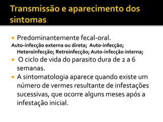  Predominantemente fecal-oral.
Auto-infecção externa ou direta; Auto-infecção;
Heteroinfecção; Retroinfecção; Auto-infecção interna;
 O ciclo de vida do parasito dura de 2 a 6
semanas.
 A sintomatologia aparece quando existe um
número de vermes resultante de infestações
sucessivas, que ocorre alguns meses após a
infestação inicial.
 
