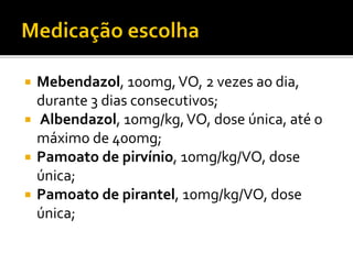  Mebendazol, 100mg,VO, 2 vezes ao dia,
durante 3 dias consecutivos;
 Albendazol, 10mg/kg,VO, dose única, até o
máximo de 400mg;
 Pamoato de pirvínio, 10mg/kg/VO, dose
única;
 Pamoato de pirantel, 10mg/kg/VO, dose
única;
 