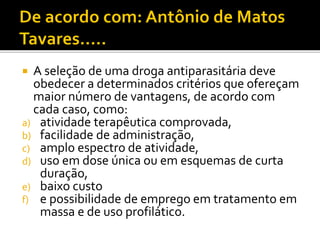  A seleção de uma droga antiparasitária deve
obedecer a determinados critérios que ofereçam
maior número de vantagens, de acordo com
cada caso, como:
a) atividade terapêutica comprovada,
b) facilidade de administração,
c) amplo espectro de atividade,
d) uso em dose única ou em esquemas de curta
duração,
e) baixo custo
f) e possibilidade de emprego em tratamento em
massa e de uso profilático.
 