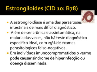  A estrongiloidíase é uma das parasitoses
intestinais de mais difícil diagnóstico.
 Além de ser crônica e assintomática, na
maioria das vezes, não há teste diagnóstico
específico ideal, com 25% de exames
parasitológicos falso-negativos.
 Em indivíduos imunocomprometidos o verme
pode causar síndrome de hiperinfecção ou
doença disseminada.
 