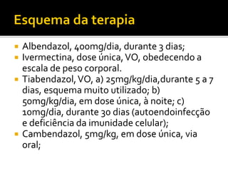  Albendazol, 400mg/dia, durante 3 dias;
 Ivermectina, dose única,VO, obedecendo a
escala de peso corporal.
 Tiabendazol,VO, a) 25mg/kg/dia,durante 5 a 7
dias, esquema muito utilizado; b)
50mg/kg/dia, em dose única, à noite; c)
10mg/dia, durante 30 dias (autoendoinfecção
e deficiência da imunidade celular);
 Cambendazol, 5mg/kg, em dose única, via
oral;
 