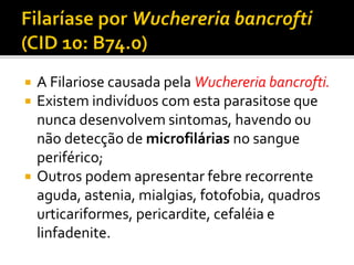  A Filariose causada pela Wuchereria bancrofti.
 Existem indivíduos com esta parasitose que
nunca desenvolvem sintomas, havendo ou
não detecção de microfilárias no sangue
periférico;
 Outros podem apresentar febre recorrente
aguda, astenia, mialgias, fotofobia, quadros
urticariformes, pericardite, cefaléia e
linfadenite.
 