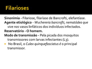 Sinonímia - Filariose, filaríase de Bancrofti, elefantíase.
Agente etiológico - Wuchereria bancrofti, nematódeo que
vive nos vasos linfáticos dos indivíduos infectados.
Reservatório - O homem.
Modo de transmissão - Pela picada dos mosquitos
transmissores com larvas infectantes (L3).
 No Brasil, o Culex quinquefasciatus é o principal
transmissor.
 
