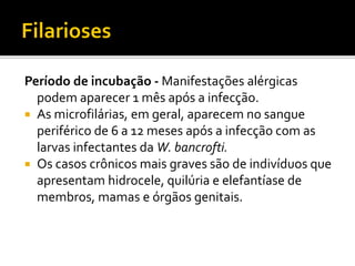 Período de incubação - Manifestações alérgicas
podem aparecer 1 mês após a infecção.
 As microfilárias, em geral, aparecem no sangue
periférico de 6 a 12 meses após a infecção com as
larvas infectantes da W. bancrofti.
 Os casos crônicos mais graves são de indivíduos que
apresentam hidrocele, quilúria e elefantíase de
membros, mamas e órgãos genitais.
 