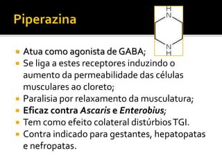  Atua como agonista de GABA;
 Se liga a estes receptores induzindo o
aumento da permeabilidade das células
musculares ao cloreto;
 Paralisia por relaxamento da musculatura;
 Eficaz contra Ascaris e Enterobius;
 Tem como efeito colateral distúrbiosTGI.
 Contra indicado para gestantes, hepatopatas
e nefropatas.
 