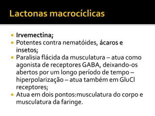  Irvemectina;
 Potentes contra nematóides, ácaros e
insetos;
 Paralisia flácida da musculatura – atua como
agonista de receptores GABA, deixando-os
abertos por um longo período de tempo –
hiperpolarização – atua também em GluCl
receptores;
 Atua em dois pontos:musculatura do corpo e
musculatura da faringe.
 