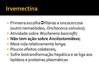 Primeira escolhafilárias e oncocercose
(outro nematóideo, Onchocerca volvulus);
 Atividade sobre Wuchereria bancrofti;
 Não tem ação sobre Ancilostomídeos;
 Meia vida relativamente longa;
 Poucos efeitos colaterais;
 Sofre biotransformação hepática e se liga aos
lipídeos e proteínas plasmáticas
 