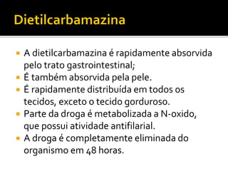  A dietilcarbamazina é rapidamente absorvida
pelo trato gastrointestinal;
 É também absorvida pela pele.
 É rapidamente distribuída em todos os
tecidos, exceto o tecido gorduroso.
 Parte da droga é metabolizada a N-oxido,
que possui atividade antifilarial.
 A droga é completamente eliminada do
organismo em 48 horas.
 