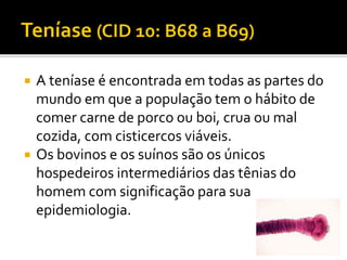  A teníase é encontrada em todas as partes do
mundo em que a população tem o hábito de
comer carne de porco ou boi, crua ou mal
cozida, com cisticercos viáveis.
 Os bovinos e os suínos são os únicos
hospedeiros intermediários das tênias do
homem com significação para sua
epidemiologia.
 