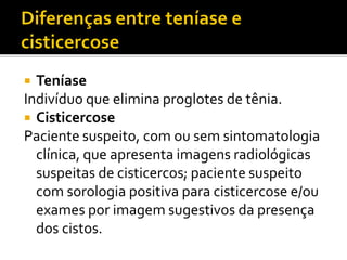 Teníase
Indivíduo que elimina proglotes de tênia.
 Cisticercose
Paciente suspeito, com ou sem sintomatologia
clínica, que apresenta imagens radiológicas
suspeitas de cisticercos; paciente suspeito
com sorologia positiva para cisticercose e/ou
exames por imagem sugestivos da presença
dos cistos.
 