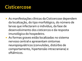  As manifestações clínicas da Cisticercose dependem
da localização, do tipo morfológico, do número de
larvas que infectaram o indivíduo, da fase de
desenvolvimento dos cisticercos e da resposta
imunológica do hospedeiro.
 As formas graves estão localizadas no sistema
nervoso central e apresentam sintomas
neuropsiquiátricos (convulsões, distúrbio de
comportamento, hipertensão intracraniana) e
oftálmicos.
 