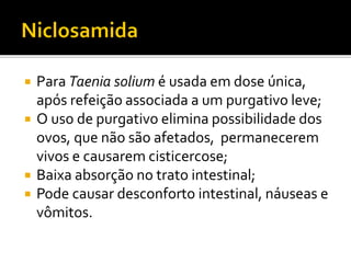  Para Taenia solium é usada em dose única,
após refeição associada a um purgativo leve;
 O uso de purgativo elimina possibilidade dos
ovos, que não são afetados, permanecerem
vivos e causarem cisticercose;
 Baixa absorção no trato intestinal;
 Pode causar desconforto intestinal, náuseas e
vômitos.
 