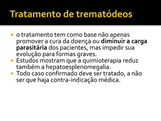 o tratamento tem como base não apenas
promover a cura da doença ou diminuir a carga
parasitária dos pacientes, mas impedir sua
evolução para formas graves.
 Estudos mostram que a quimioterapia reduz
também a hepatoesplenomegalia.
 Todo caso confirmado deve ser tratado, a não
ser que haja contra-indicação médica.
 