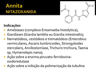 Indicações
 Amebíases (complexo Entamoeba histolytica);
 Giardíases (Giardia lamblia ou Giardia intestinalis);
 Nematódeos, cestódeos e trematódeos (Enterobius
vermiculares, Ascaris lumbricoides, Strongyloides
stercolaris, Ancilostomíase,Trichuris trichiura,Taenia
sp, Hymenolepis nana);
 Ação sobre a enzima piruvato-ferridoxina-
oxidoredutase
 Ação sobre a inibição da polimerização da tubulina
 
