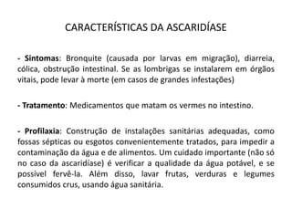 CARACTERÍSTICAS DA ASCARIDÍASE
- Sintomas: Bronquite (causada por larvas em migração), diarreia,
cólica, obstrução intestinal. Se as lombrigas se instalarem em órgãos
vitais, pode levar à morte (em casos de grandes infestações)
- Tratamento: Medicamentos que matam os vermes no intestino.
- Profilaxia: Construção de instalações sanitárias adequadas, como
fossas sépticas ou esgotos convenientemente tratados, para impedir a
contaminação da água e de alimentos. Um cuidado importante (não só
no caso da ascaridíase) é verificar a qualidade da água potável, e se
possível fervê-la. Além disso, lavar frutas, verduras e legumes
consumidos crus, usando água sanitária.
 