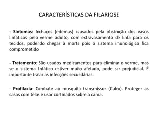 CARACTERÍSTICAS DA FILARIOSE
- Sintomas: Inchaços (edemas) causados pela obstrução dos vasos
linfáticos pelo verme adulto, com extravasamento de linfa para os
tecidos, podendo chegar à morte pois o sistema imunológico fica
comprometido.
- Tratamento: São usados medicamentos para eliminar o verme, mas
se o sistema linfático estiver muito afetado, pode ser prejudicial. É
importante tratar as infecções secundárias.
- Profilaxia: Combate ao mosquito transmissor (Culex). Proteger as
casas com telas e usar cortinados sobre a cama.
 