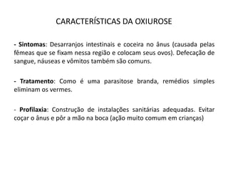 CARACTERÍSTICAS DA OXIUROSE
- Sintomas: Desarranjos intestinais e coceira no ânus (causada pelas
fêmeas que se fixam nessa região e colocam seus ovos). Defecação de
sangue, náuseas e vômitos também são comuns.
- Tratamento: Como é uma parasitose branda, remédios simples
eliminam os vermes.
- Profilaxia: Construção de instalações sanitárias adequadas. Evitar
coçar o ânus e pôr a mão na boca (ação muito comum em crianças)
 
