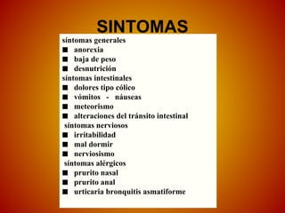 SINTOMAS
síntomas generales
■ anorexia
■ baja de peso
■ desnutrición
síntomas intestinales
■ dolores tipo cólico
■ vómitos - náuseas
■ meteorismo
■ alteraciones del tránsito intestinal
síntomas nerviosos
■ irritabilidad
■ mal dormir
■ nerviosismo
síntomas alérgicos
■ prurito nasal
■ prurito anal
■ urticaria bronquitis asmatiforme
 