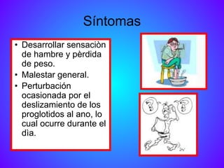 Síntomas
• Desarrollar sensaciòn
de hambre y pèrdida
de peso.
• Malestar general.
• Perturbación
ocasionada por el
deslizamiento de los
proglotidos al ano, lo
cual ocurre durante el
dìa.
 
